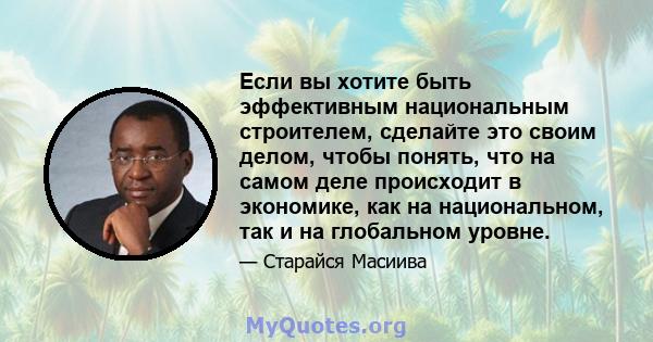 Если вы хотите быть эффективным национальным строителем, сделайте это своим делом, чтобы понять, что на самом деле происходит в экономике, как на национальном, так и на глобальном уровне.