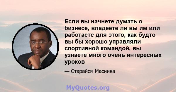 Если вы начнете думать о бизнесе, владеете ли вы им или работаете для этого, как будто вы бы хорошо управляли спортивной командой, вы узнаете много очень интересных уроков