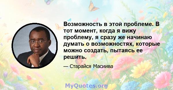 Возможность в этой проблеме. В тот момент, когда я вижу проблему, я сразу же начинаю думать о возможностях, которые можно создать, пытаясь ее решить.