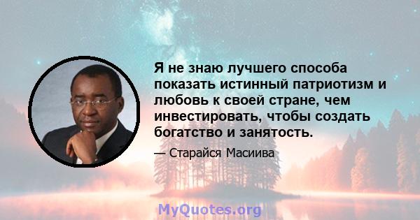 Я не знаю лучшего способа показать истинный патриотизм и любовь к своей стране, чем инвестировать, чтобы создать богатство и занятость.