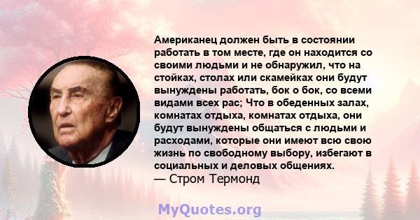 Американец должен быть в состоянии работать в том месте, где он находится со своими людьми и не обнаружил, что на стойках, столах или скамейках они будут вынуждены работать, бок о бок, со всеми видами всех рас; Что в