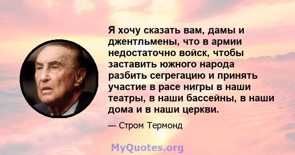 Я хочу сказать вам, дамы и джентльмены, что в армии недостаточно войск, чтобы заставить южного народа разбить сегрегацию и принять участие в расе нигры в наши театры, в наши бассейны, в наши дома и в наши церкви.