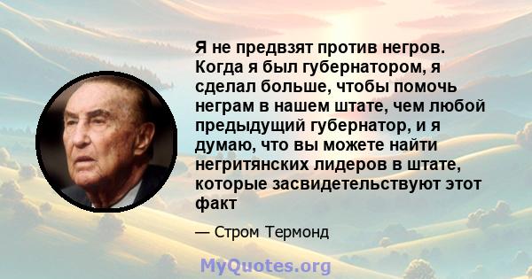 Я не предвзят против негров. Когда я был губернатором, я сделал больше, чтобы помочь неграм в нашем штате, чем любой предыдущий губернатор, и я думаю, что вы можете найти негритянских лидеров в штате, которые