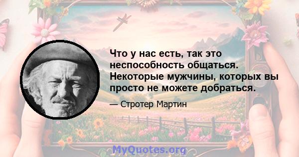 Что у нас есть, так это неспособность общаться. Некоторые мужчины, которых вы просто не можете добраться.