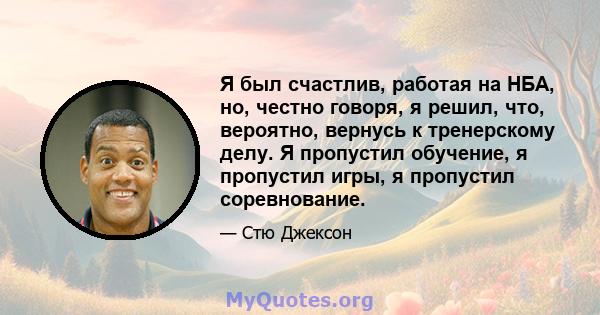 Я был счастлив, работая на НБА, но, честно говоря, я решил, что, вероятно, вернусь к тренерскому делу. Я пропустил обучение, я пропустил игры, я пропустил соревнование.