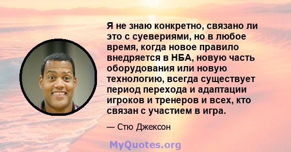 Я не знаю конкретно, связано ли это с суевериями, но в любое время, когда новое правило внедряется в НБА, новую часть оборудования или новую технологию, всегда существует период перехода и адаптации игроков и тренеров и 