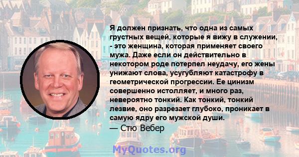 Я должен признать, что одна из самых грустных вещей, которые я вижу в служении, - это женщина, которая применяет своего мужа. Даже если он действительно в некотором роде потерпел неудачу, его жены унижают слова,