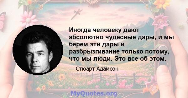 Иногда человеку дают абсолютно чудесные дары, и мы берем эти дары и разбрызгивание только потому, что мы люди. Это все об этом.