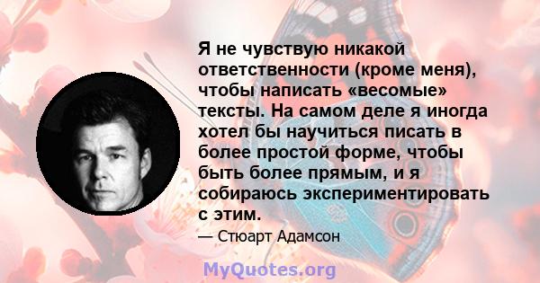 Я не чувствую никакой ответственности (кроме меня), чтобы написать «весомые» тексты. На самом деле я иногда хотел бы научиться писать в более простой форме, чтобы быть более прямым, и я собираюсь экспериментировать с