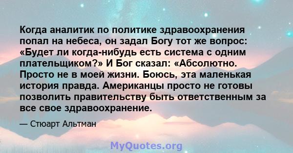 Когда аналитик по политике здравоохранения попал на небеса, он задал Богу тот же вопрос: «Будет ли когда-нибудь есть система с одним плательщиком?» И Бог сказал: «Абсолютно. Просто не в моей жизни. Боюсь, эта маленькая