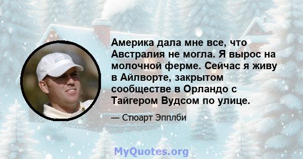 Америка дала мне все, что Австралия не могла. Я вырос на молочной ферме. Сейчас я живу в Айлворте, закрытом сообществе в Орландо с Тайгером Вудсом по улице.