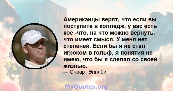 Американцы верят, что если вы поступите в колледж, у вас есть кое -что, на что можно вернуть, что имеет смысл. У меня нет степеней. Если бы я не стал игроком в гольф, я понятия не имею, что бы я сделал со своей жизнью.