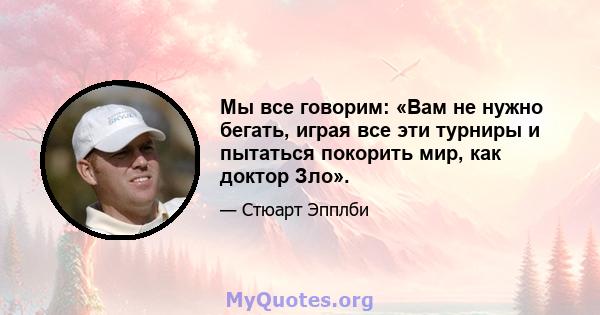 Мы все говорим: «Вам не нужно бегать, играя все эти турниры и пытаться покорить мир, как доктор Зло».