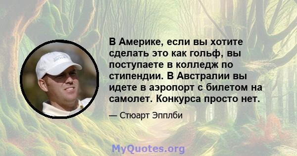 В Америке, если вы хотите сделать это как гольф, вы поступаете в колледж по стипендии. В Австралии вы идете в аэропорт с билетом на самолет. Конкурса просто нет.