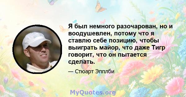 Я был немного разочарован, но и воодушевлен, потому что я ставлю себе позицию, чтобы выиграть майор, что даже Тигр говорит, что он пытается сделать.