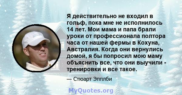 Я действительно не входил в гольф, пока мне не исполнилось 14 лет. Мои мама и папа брали уроки от профессионала полтора часа от нашей фермы в Кохуна, Австралия. Когда они вернулись домой, я бы попросил мою маму