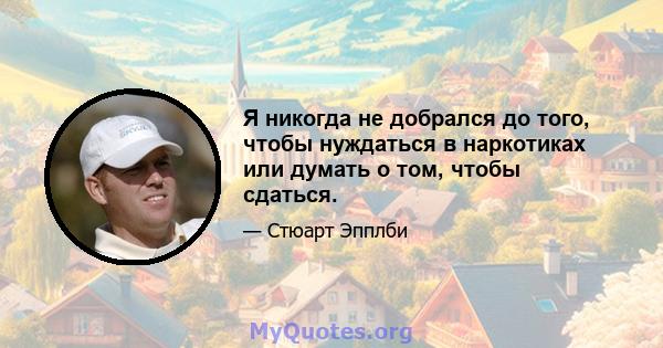 Я никогда не добрался до того, чтобы нуждаться в наркотиках или думать о том, чтобы сдаться.