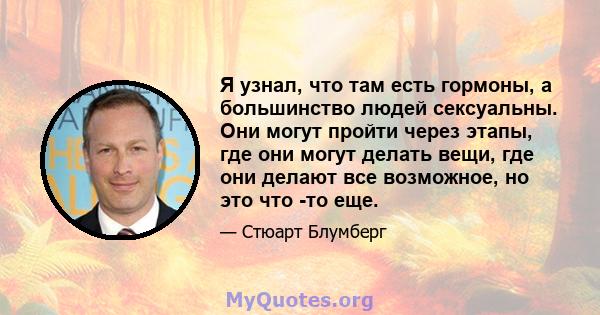 Я узнал, что там есть гормоны, а большинство людей сексуальны. Они могут пройти через этапы, где они могут делать вещи, где они делают все возможное, но это что -то еще.