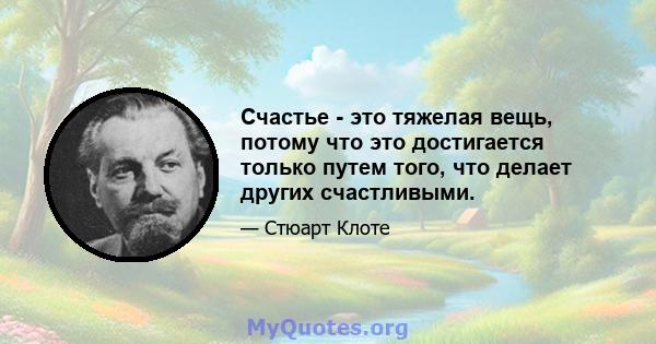 Счастье - это тяжелая вещь, потому что это достигается только путем того, что делает других счастливыми.