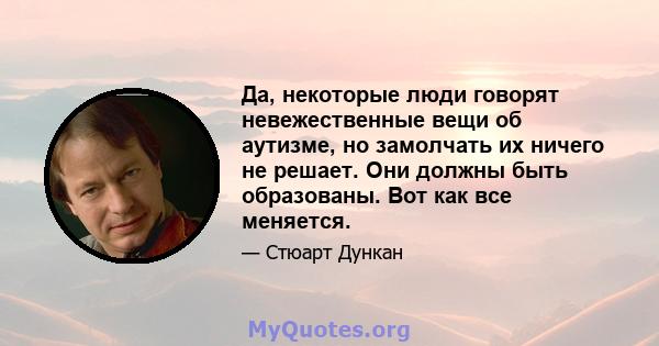 Да, некоторые люди говорят невежественные вещи об аутизме, но замолчать их ничего не решает. Они должны быть образованы. Вот как все меняется.