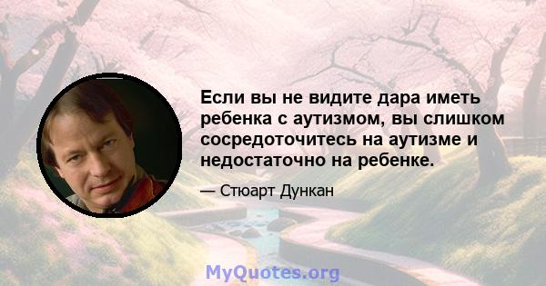 Если вы не видите дара иметь ребенка с аутизмом, вы слишком сосредоточитесь на аутизме и недостаточно на ребенке.