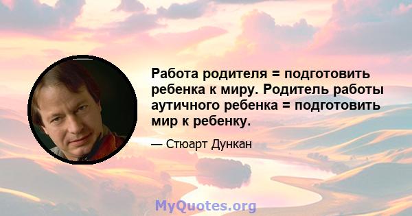 Работа родителя = подготовить ребенка к миру. Родитель работы аутичного ребенка = подготовить мир к ребенку.