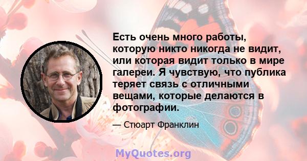 Есть очень много работы, которую никто никогда не видит, или которая видит только в мире галереи. Я чувствую, что публика теряет связь с отличными вещами, которые делаются в фотографии.