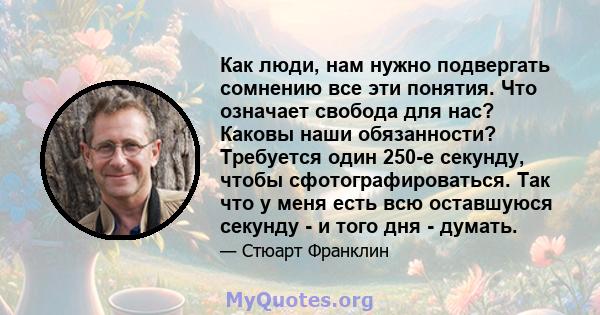 Как люди, нам нужно подвергать сомнению все эти понятия. Что означает свобода для нас? Каковы наши обязанности? Требуется один 250-е секунду, чтобы сфотографироваться. Так что у меня есть всю оставшуюся секунду - и того 