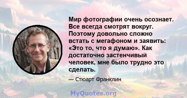 Мир фотографии очень осознает. Все всегда смотрят вокруг. Поэтому довольно сложно встать с мегафоном и заявить: «Это то, что я думаю». Как достаточно застенчивый человек, мне было трудно это сделать.