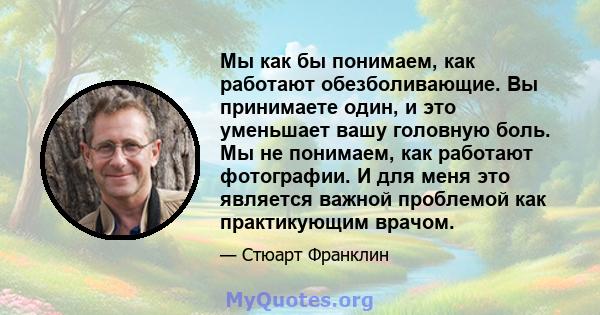 Мы как бы понимаем, как работают обезболивающие. Вы принимаете один, и это уменьшает вашу головную боль. Мы не понимаем, как работают фотографии. И для меня это является важной проблемой как практикующим врачом.