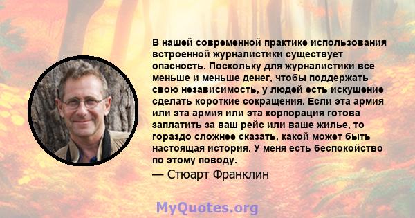 В нашей современной практике использования встроенной журналистики существует опасность. Поскольку для журналистики все меньше и меньше денег, чтобы поддержать свою независимость, у людей есть искушение сделать короткие 