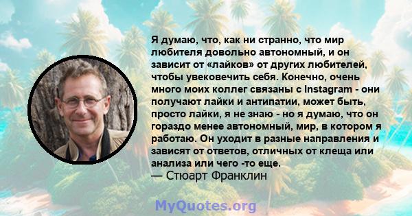 Я думаю, что, как ни странно, что мир любителя довольно автономный, и он зависит от «лайков» от других любителей, чтобы увековечить себя. Конечно, очень много моих коллег связаны с Instagram - они получают лайки и