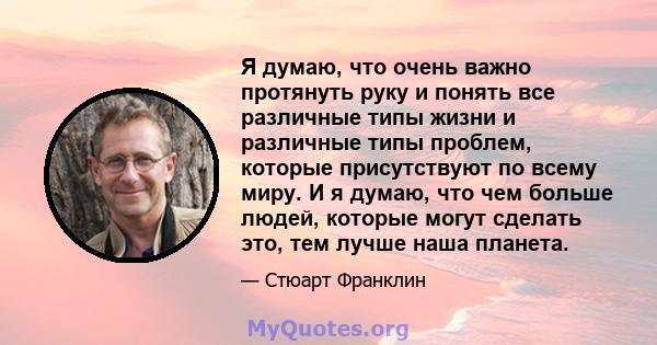 Я думаю, что очень важно протянуть руку и понять все различные типы жизни и различные типы проблем, которые присутствуют по всему миру. И я думаю, что чем больше людей, которые могут сделать это, тем лучше наша планета.