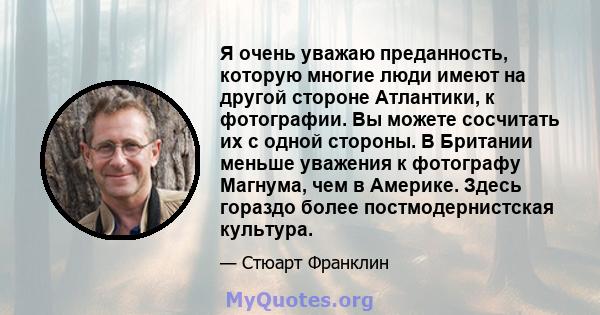 Я очень уважаю преданность, которую многие люди имеют на другой стороне Атлантики, к фотографии. Вы можете сосчитать их с одной стороны. В Британии меньше уважения к фотографу Магнума, чем в Америке. Здесь гораздо более 