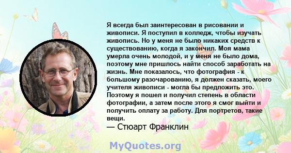 Я всегда был заинтересован в рисовании и живописи. Я поступил в колледж, чтобы изучать живопись. Но у меня не было никаких средств к существованию, когда я закончил. Моя мама умерла очень молодой, и у меня не было дома, 