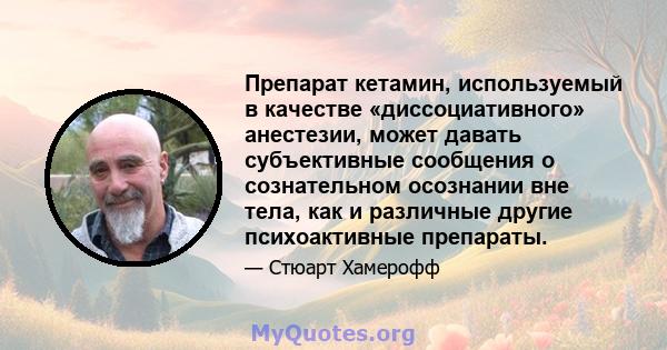 Препарат кетамин, используемый в качестве «диссоциативного» анестезии, может давать субъективные сообщения о сознательном осознании вне тела, как и различные другие психоактивные препараты.