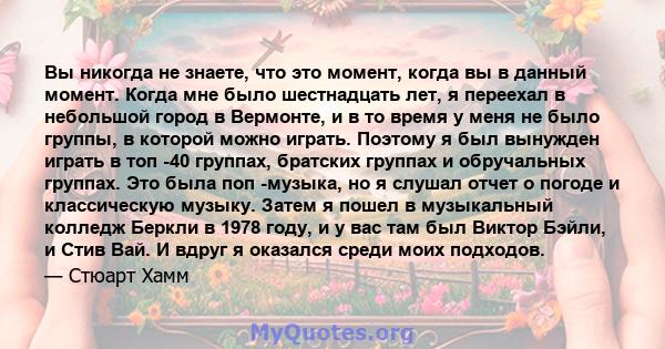 Вы никогда не знаете, что это момент, когда вы в данный момент. Когда мне было шестнадцать лет, я переехал в небольшой город в Вермонте, и в то время у меня не было группы, в которой можно играть. Поэтому я был вынужден 