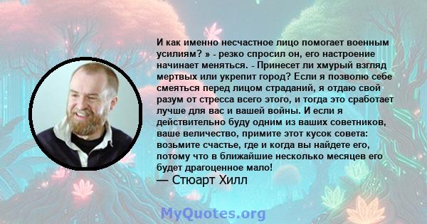 И как именно несчастное лицо помогает военным усилиям? » - резко спросил он, его настроение начинает меняться. - Принесет ли хмурый взгляд мертвых или укрепит город? Если я позволю себе смеяться перед лицом страданий, я 