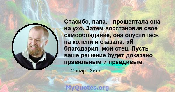 Спасибо, папа, - прошептала она на ухо. Затем восстановив свое самообладание, она опустилась на колени и сказала: «Я благодарил, мой отец. Пусть ваше решение будет доказано правильным и правдивым.