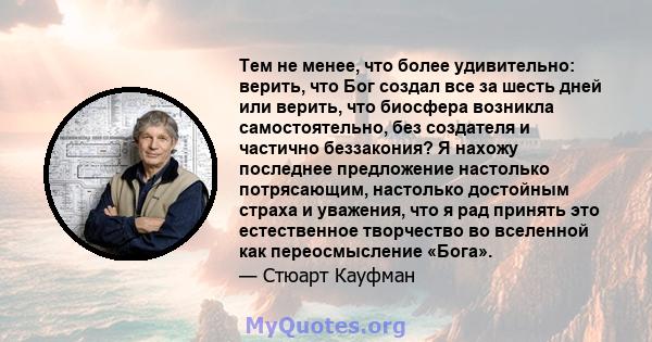 Тем не менее, что более удивительно: верить, что Бог создал все за шесть дней или верить, что биосфера возникла самостоятельно, без создателя и частично беззакония? Я нахожу последнее предложение настолько потрясающим,