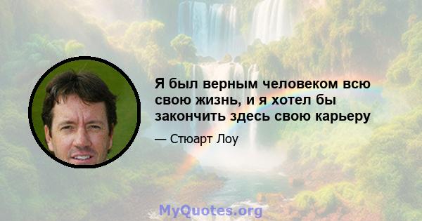 Я был верным человеком всю свою жизнь, и я хотел бы закончить здесь свою карьеру