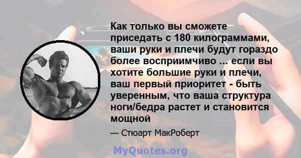 Как только вы сможете приседать с 180 килограммами, ваши руки и плечи будут гораздо более восприимчиво ... если вы хотите большие руки и плечи, ваш первый приоритет - быть уверенным, что ваша структура ноги/бедра растет 