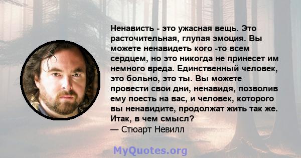 Ненависть - это ужасная вещь. Это расточительная, глупая эмоция. Вы можете ненавидеть кого -то всем сердцем, но это никогда не принесет им немного вреда. Единственный человек, это больно, это ты. Вы можете провести свои 