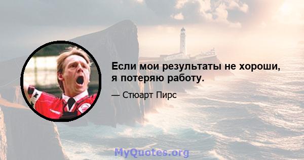 Если мои результаты не хороши, я потеряю работу.