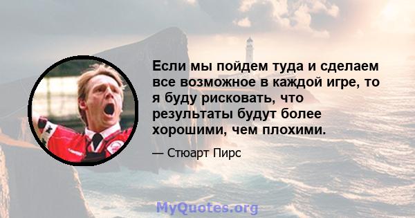 Если мы пойдем туда и сделаем все возможное в каждой игре, то я буду рисковать, что результаты будут более хорошими, чем плохими.