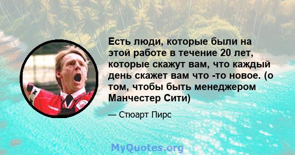 Есть люди, которые были на этой работе в течение 20 лет, которые скажут вам, что каждый день скажет вам что -то новое. (о том, чтобы быть менеджером Манчестер Сити)