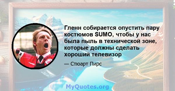 Гленн собирается опустить пару костюмов SUMO, чтобы у нас была пыль в технической зоне, которые должны сделать хороший телевизор