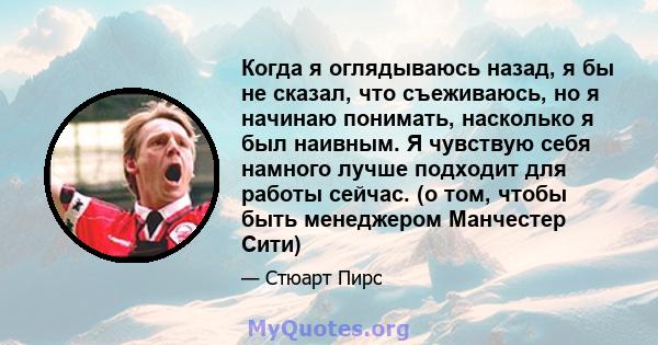 Когда я оглядываюсь назад, я бы не сказал, что съеживаюсь, но я начинаю понимать, насколько я был наивным. Я чувствую себя намного лучше подходит для работы сейчас. (о том, чтобы быть менеджером Манчестер Сити)