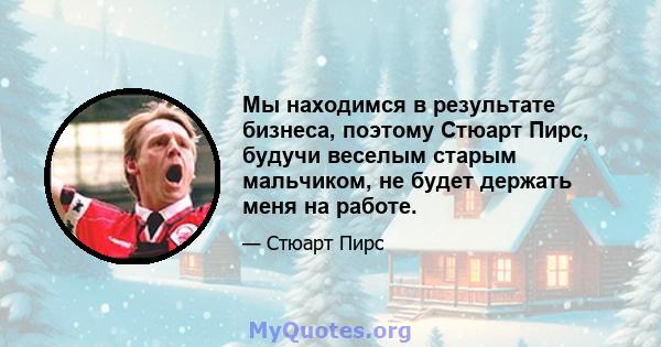 Мы находимся в результате бизнеса, поэтому Стюарт Пирс, будучи веселым старым мальчиком, не будет держать меня на работе.