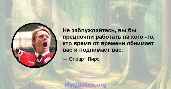 Не заблуждайтесь, вы бы предпочли работать на кого -то, кто время от времени обнимает вас и поднимает вас.